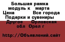 Большая рамка - модуль к 8 марта! › Цена ­ 1 700 - Все города Подарки и сувениры » Другое   . Орловская обл.,Орел г.